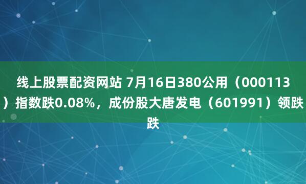 线上股票配资网站 7月16日380公用（000113）指数跌0.08%，成份股大唐发电（601991）领跌