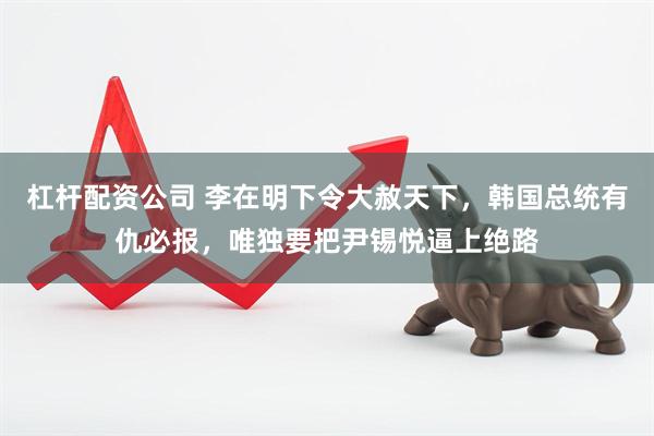 杠杆配资公司 李在明下令大赦天下，韩国总统有仇必报，唯独要把尹锡悦逼上绝路
