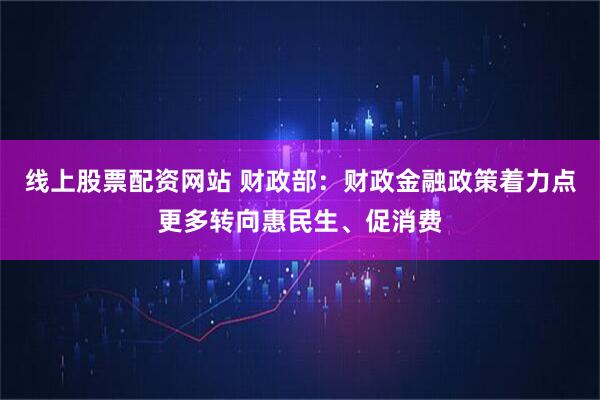 线上股票配资网站 财政部：财政金融政策着力点更多转向惠民生、促消费