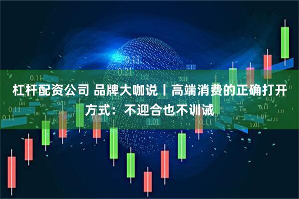 杠杆配资公司 品牌大咖说丨高端消费的正确打开方式：不迎合也不训诫