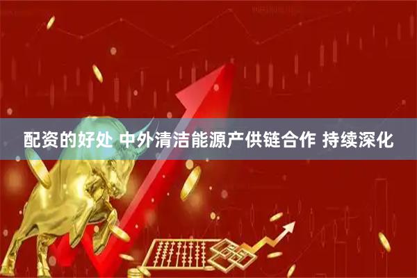 配资的好处 中外清洁能源产供链合作 持续深化