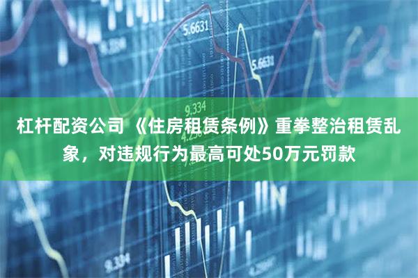 杠杆配资公司 《住房租赁条例》重拳整治租赁乱象，对违规行为最高可处50万元罚款