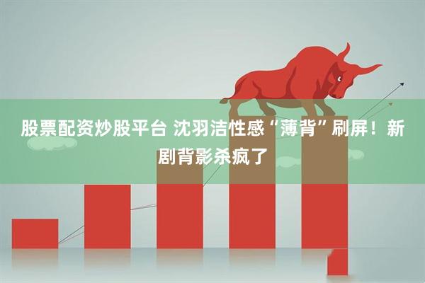 股票配资炒股平台 沈羽洁性感“薄背”刷屏！新剧背影杀疯了