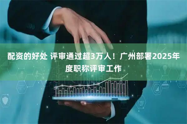 配资的好处 评审通过超3万人！广州部署2025年度职称评审工作