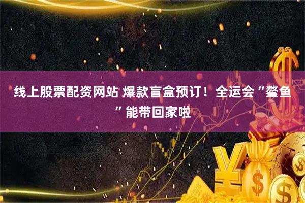 线上股票配资网站 爆款盲盒预订！全运会“鳌鱼”能带回家啦