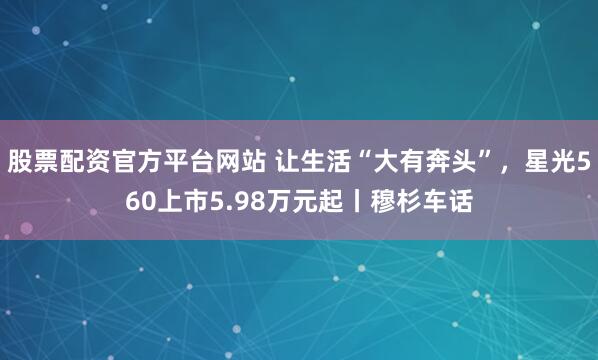 股票配资官方平台网站 让生活“大有奔头”，星光560上市5.98万元起丨穆杉车话