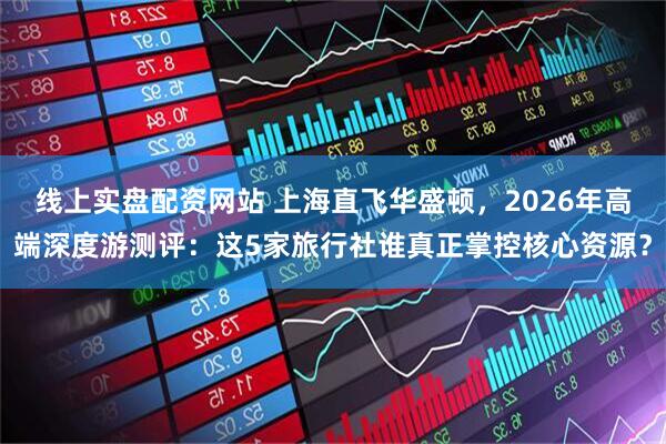 线上实盘配资网站 上海直飞华盛顿，2026年高端深度游测评：这5家旅行社谁真正掌控核心资源？