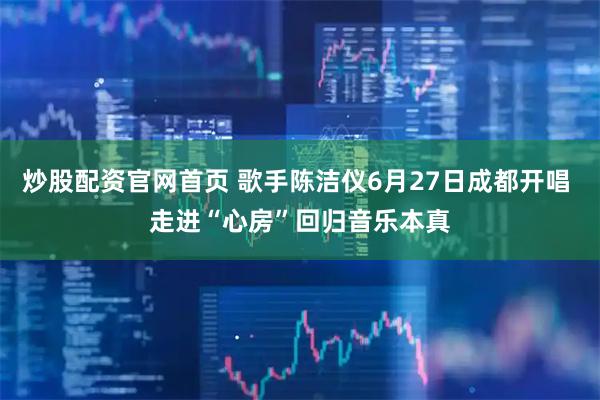 炒股配资官网首页 歌手陈洁仪6月27日成都开唱 走进“心房”回归音乐本真